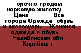 срочно продам норковую жилетку!!! › Цена ­ 13 000 - Все города Одежда, обувь и аксессуары » Женская одежда и обувь   . Челябинская обл.,Карабаш г.